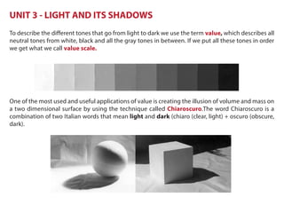 UNIT 3 - LIGHT AND ITS SHADOWS
To describe the different tones that go from light to dark we use the term value, which describes all
neutral tones from white, black and all the gray tones in between. If we put all these tones in order
we get what we call value scale.
One of the most used and useful applications of value is creating the illusion of volume and mass on
a two dimensional surface by using the technique called Chiaroscuro.The word Chiaroscuro is a
combination of two Italian words that mean light and dark (chiaro (clear, light) + oscuro (obscure,
dark).
 