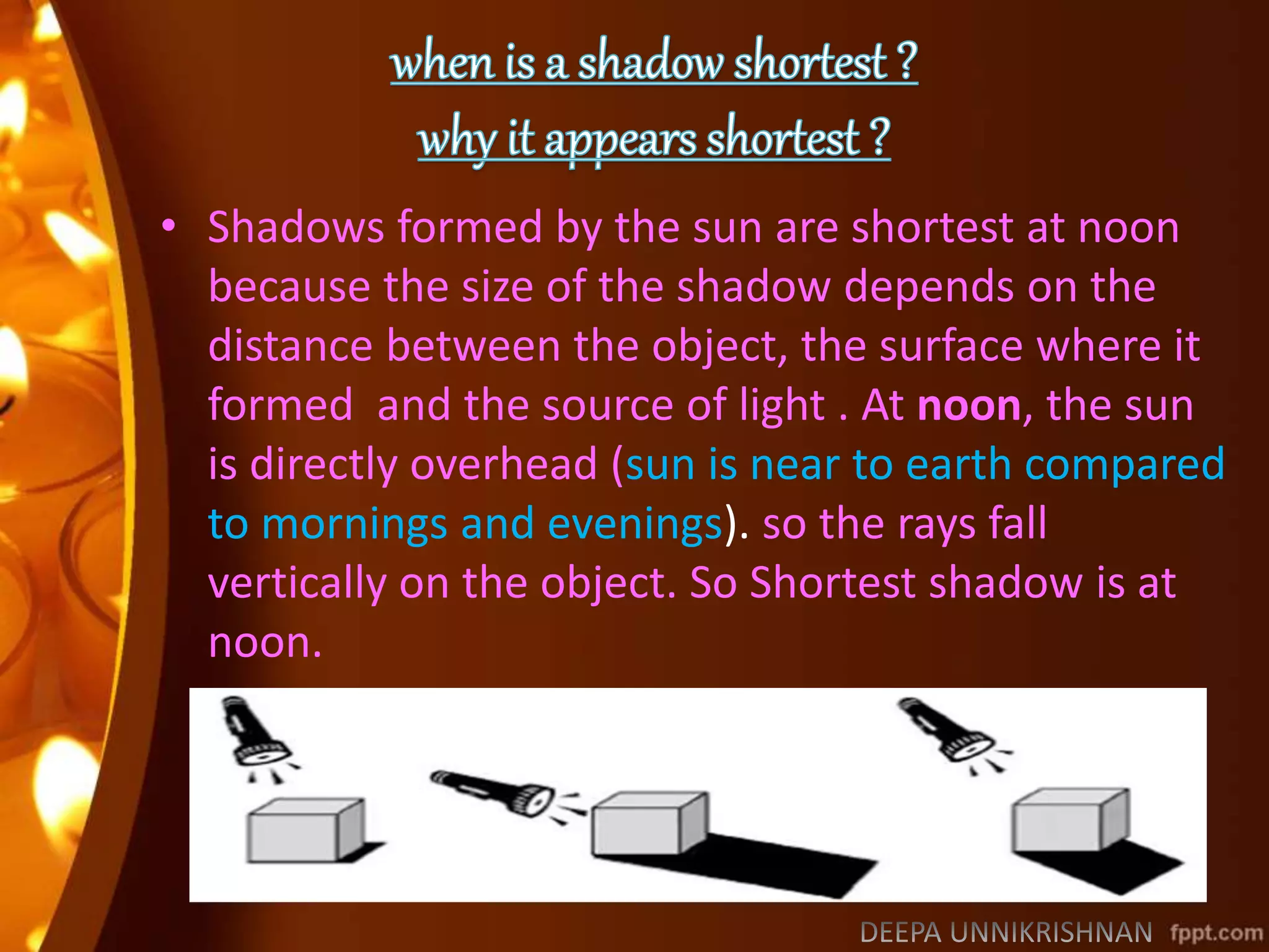 • Shadows formed by the sun are shortest at noon
because the size of the shadow depends on the
distance between the object, the surface where it
formed and the source of light . At noon, the sun
is directly overhead (sun is near to earth compared
to mornings and evenings). so the rays fall
vertically on the object. So Shortest shadow is at
noon.
 