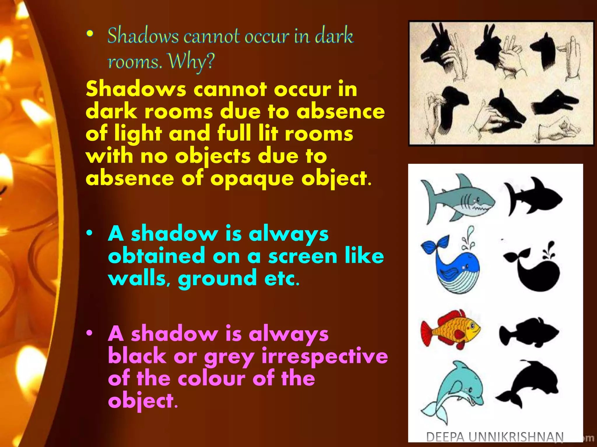Shadows cannot occur in
dark rooms due to absence
of light and full lit rooms
with no objects due to
absence of opaque object.
• A shadow is always
obtained on a screen like
walls, ground etc.
• A shadow is always
black or grey irrespective
of the colour of the
object.
 