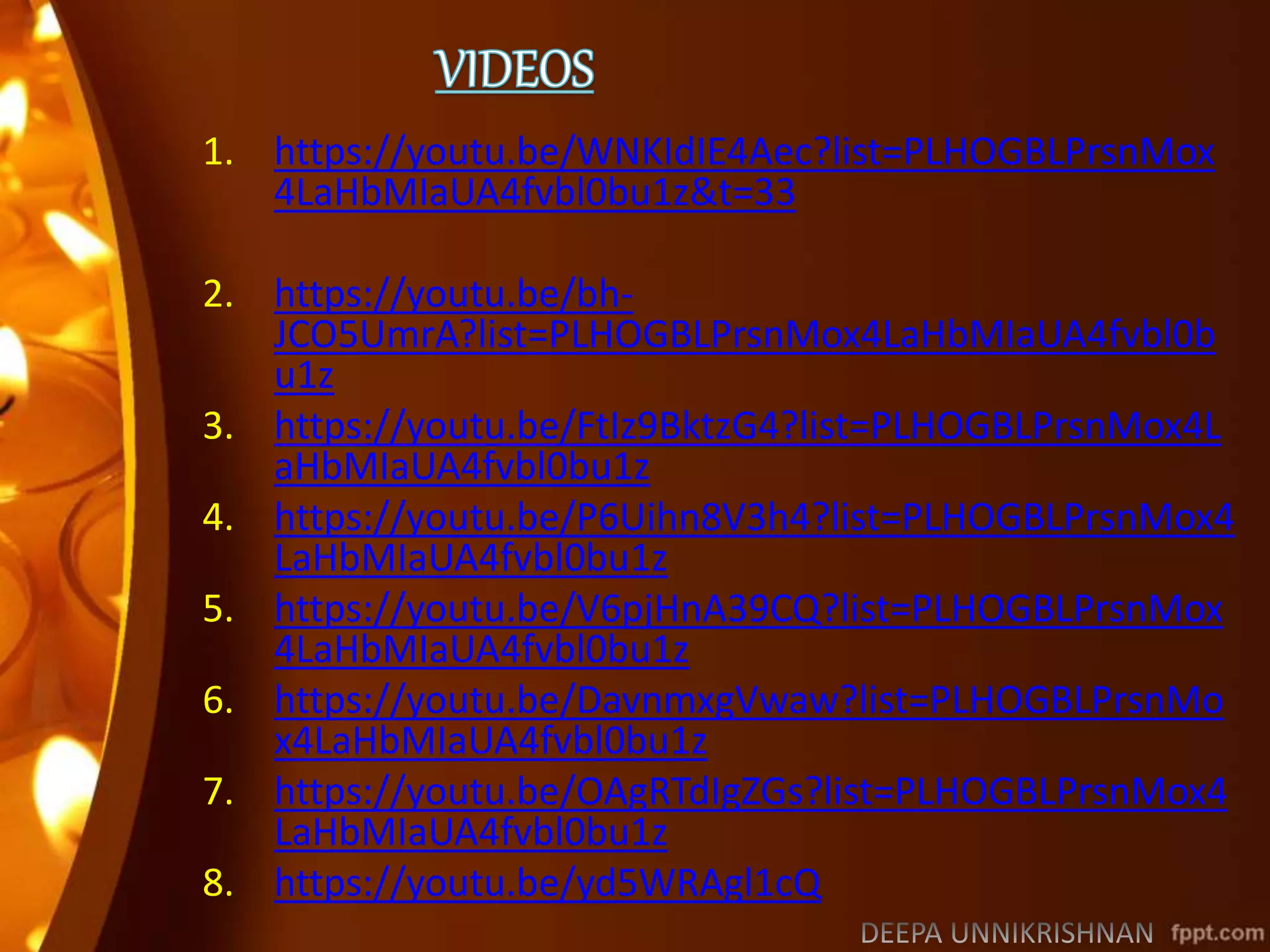 1. https://youtu.be/WNKIdIE4Aec?list=PLHOGBLPrsnMox
4LaHbMIaUA4fvbl0bu1z&t=33
2. https://youtu.be/bh-
JCO5UmrA?list=PLHOGBLPrsnMox4LaHbMIaUA4fvbl0b
u1z
3. https://youtu.be/FtIz9BktzG4?list=PLHOGBLPrsnMox4L
aHbMIaUA4fvbl0bu1z
4. https://youtu.be/P6Uihn8V3h4?list=PLHOGBLPrsnMox4
LaHbMIaUA4fvbl0bu1z
5. https://youtu.be/V6pjHnA39CQ?list=PLHOGBLPrsnMox
4LaHbMIaUA4fvbl0bu1z
6. https://youtu.be/DavnmxgVwaw?list=PLHOGBLPrsnMo
x4LaHbMIaUA4fvbl0bu1z
7. https://youtu.be/OAgRTdIgZGs?list=PLHOGBLPrsnMox4
LaHbMIaUA4fvbl0bu1z
8. https://youtu.be/yd5WRAgl1cQ
 