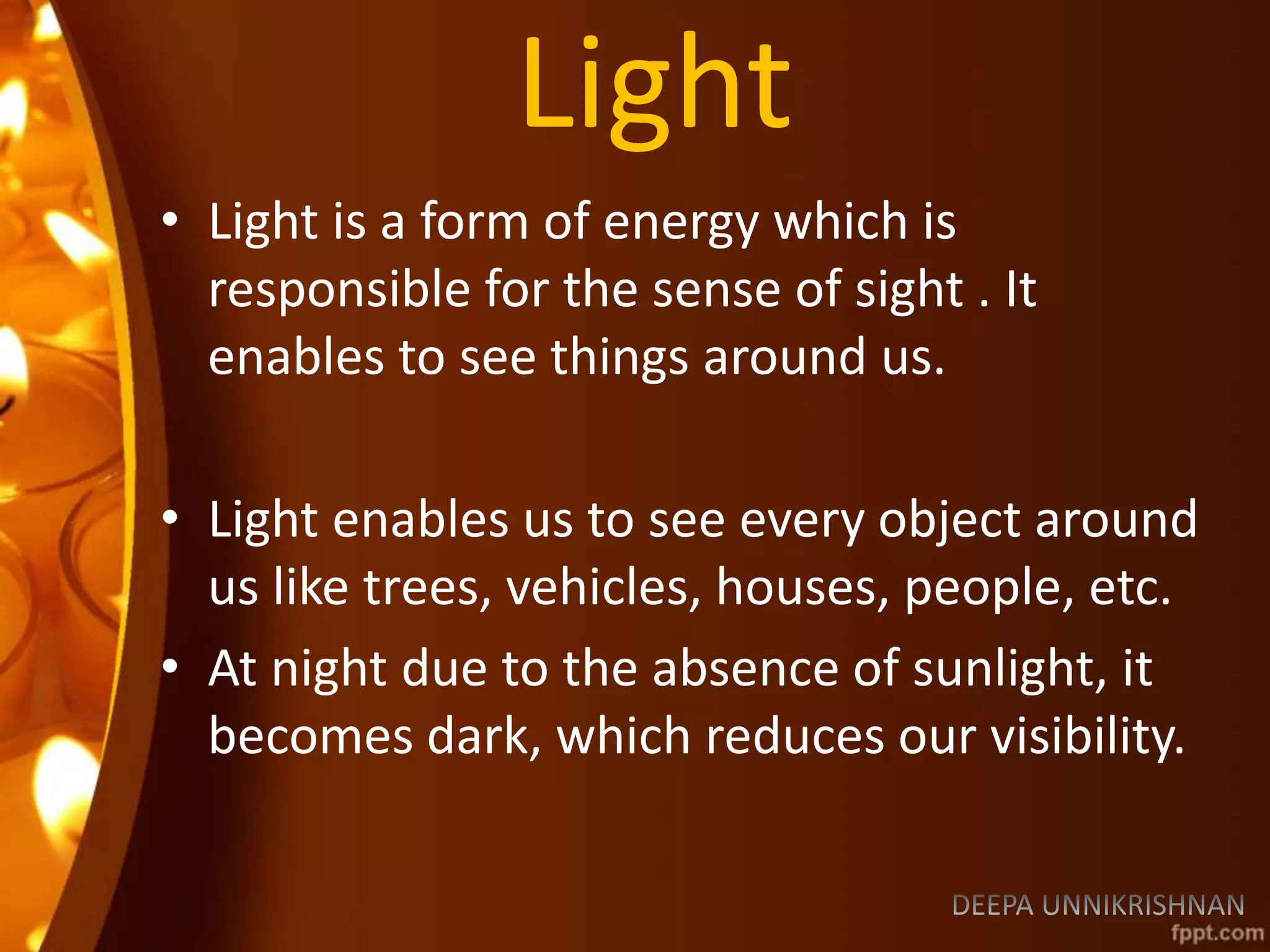 Light
• Light is a form of energy which is
responsible for the sense of sight . It
enables to see things around us.
• Light enables us to see every object around
us like trees, vehicles, houses, people, etc.
• At night due to the absence of sunlight, it
becomes dark, which reduces our visibility.
 