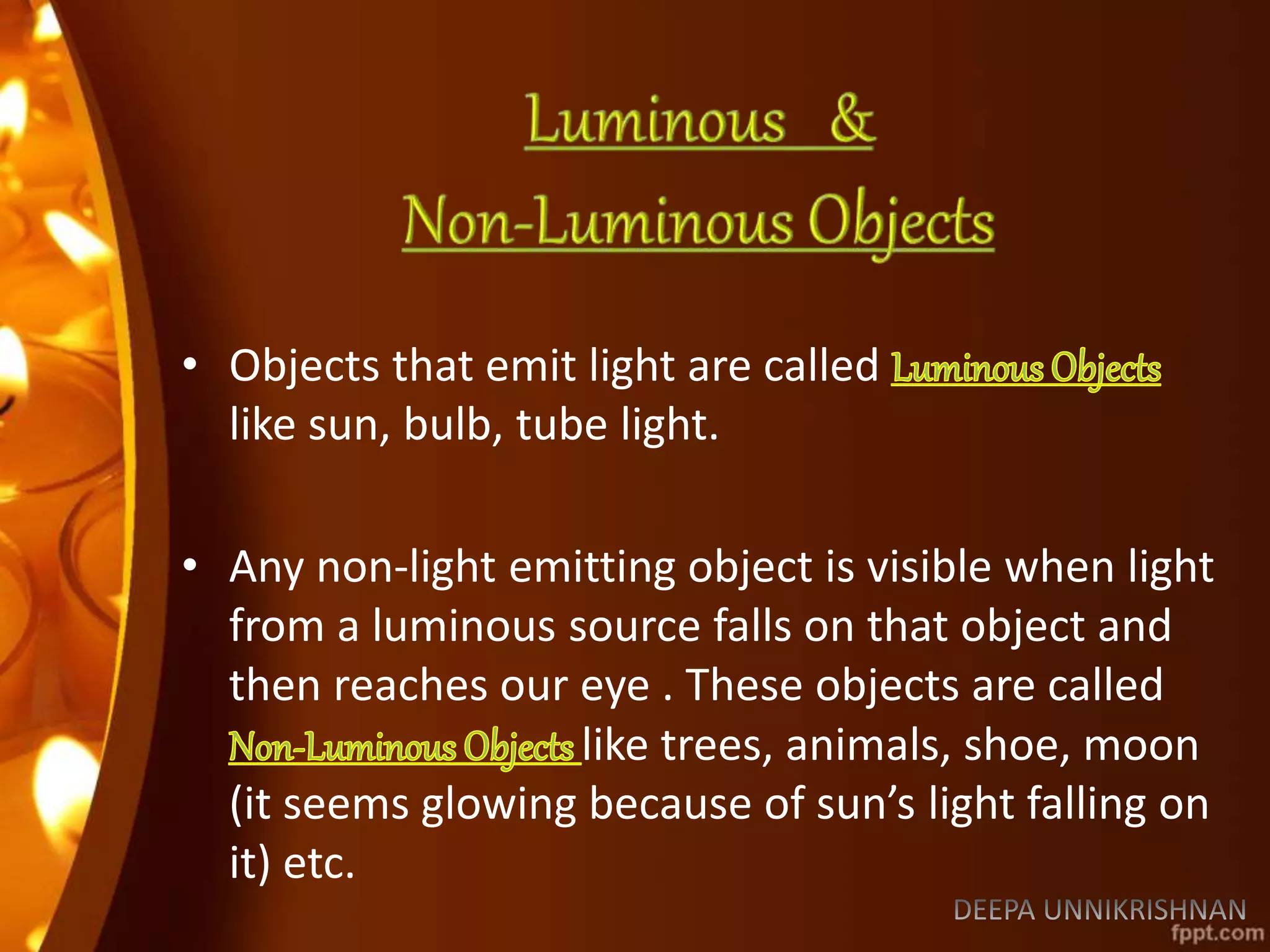 • Objects that emit light are called
like sun, bulb, tube light.
• Any non-light emitting object is visible when light
from a luminous source falls on that object and
then reaches our eye . These objects are called
like trees, animals, shoe, moon
(it seems glowing because of sun’s light falling on
it) etc.
 