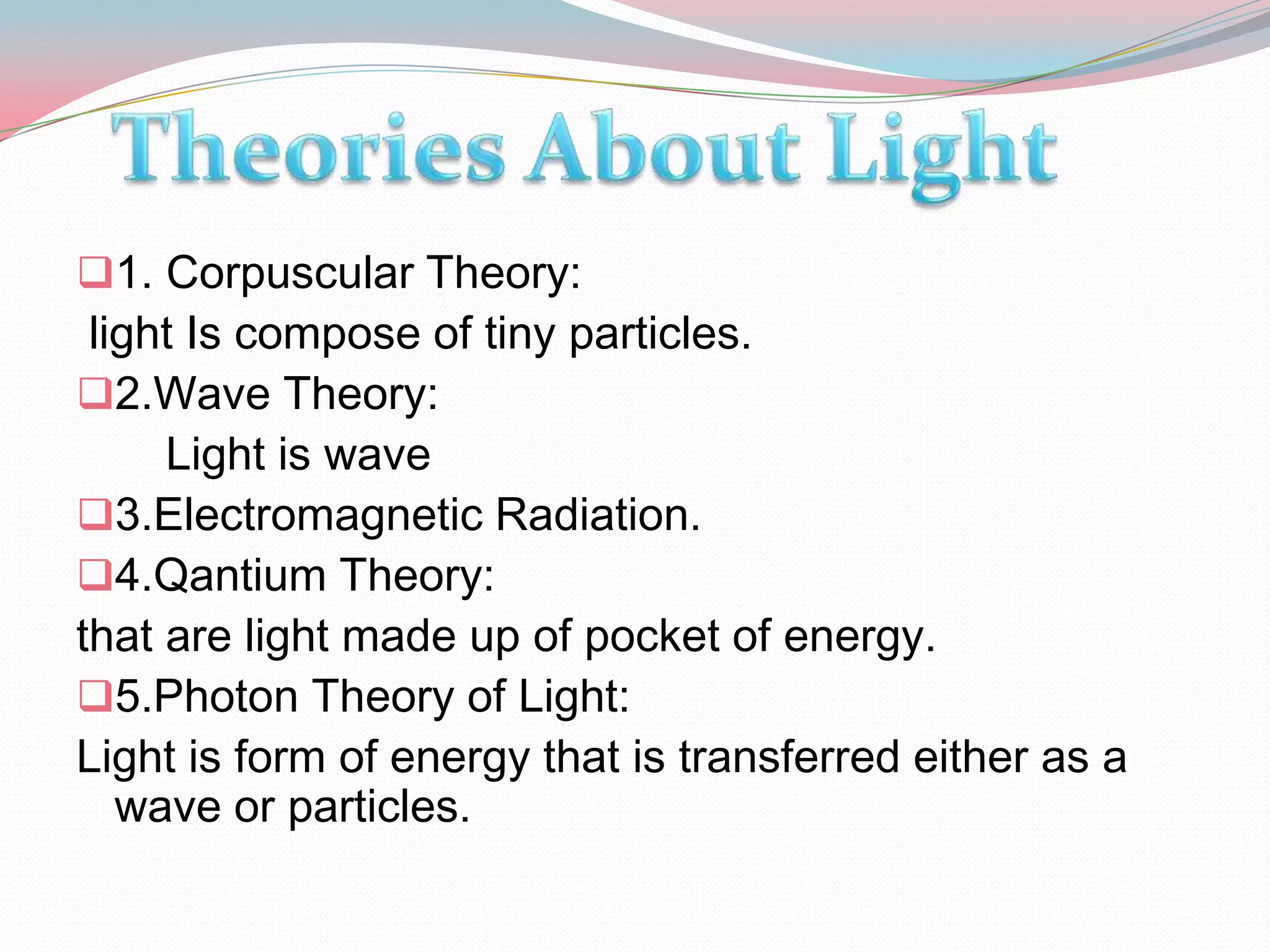 1. Corpuscular Theory:
 light Is compose of tiny particles.
2.Wave Theory:
     Light is wave
3.Electromagnetic Radiation.
4.Qantium Theory:
that are light made up of pocket of energy.
5.Photon Theory of Light:
Light is form of energy that is transferred either as a
   wave or particles.
 
