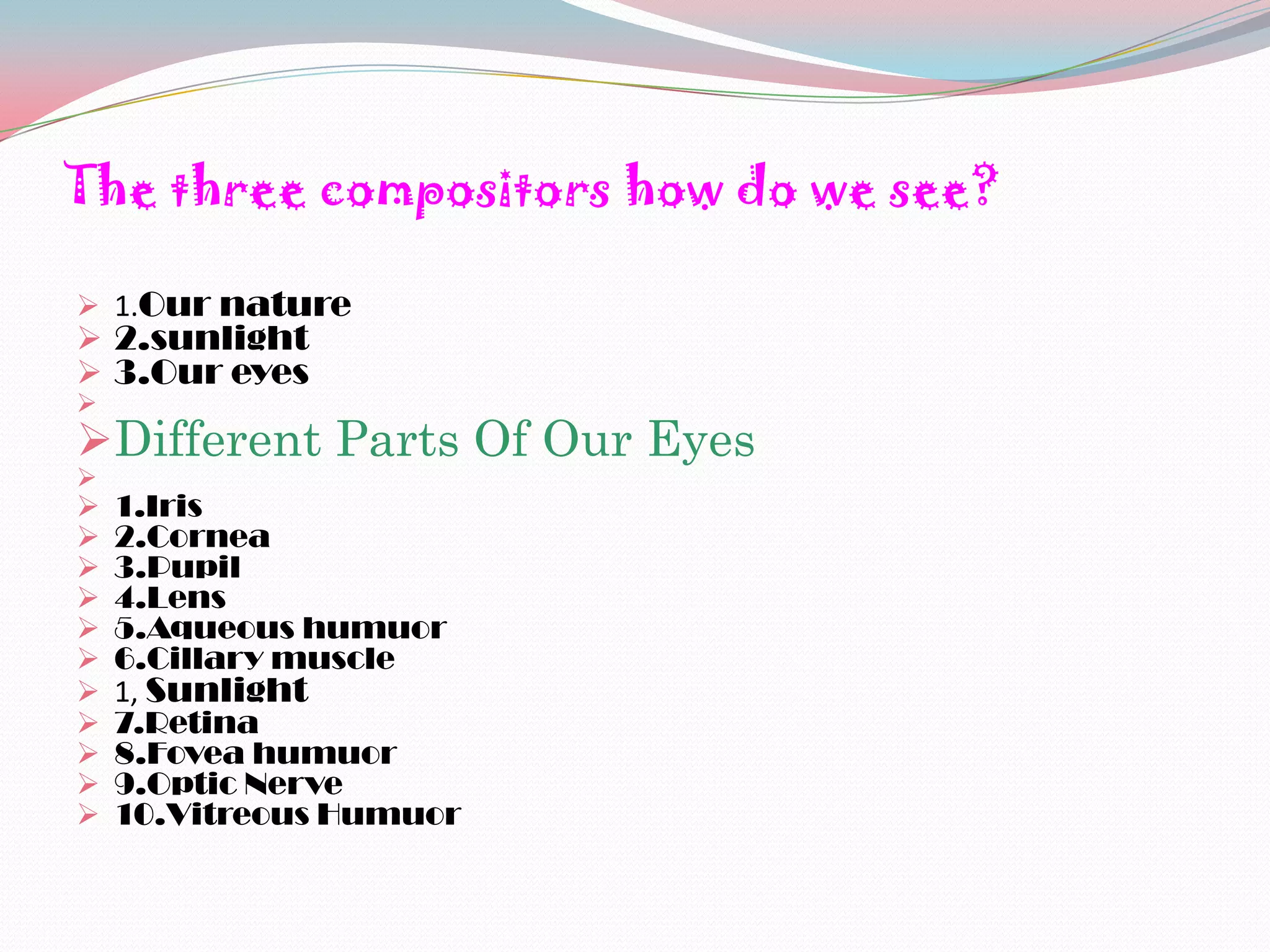The three compositors how do we see?

 1.Our nature
 2.sunlight
 3.Our eyes

Different Parts Of Our Eyes

   1.Iris
   2.Cornea
   3.Pupil
   4.Lens
   5.Aqueous humuor
   6.Cillary muscle
   1, Sunlight
   7.Retina
   8.Fovea humuor
   9.Optic Nerve
   10.Vitreous Humuor
 