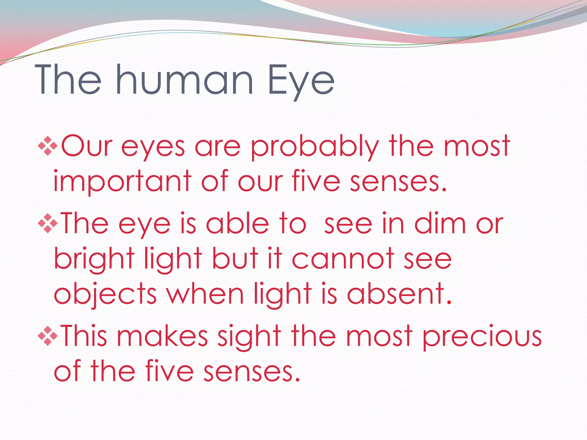 The human Eye
Our eyes are probably the most
 important of our five senses.
The eye is able to see in dim or
 bright light but it cannot see
 objects when light is absent.
This makes sight the most precious
 of the five senses.
 