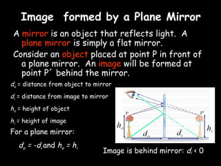 Image formed by a Plane Mirror
 A mirror is an object that reflects light. A
   plane mirror is simply a flat mirror.
 Consider an object placed at point P in front of
   a plane mirror. An image will be formed at
   point P´ behind the mirror.
do = distance from object to mirror
di = distance from image to mirror
ho = height of object
hi = height of image
For a plane mirror:                                       hi
  do = -di and ho = hi
                                Image is behind mirror: di < 0
 