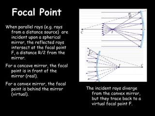 Focal Point
When parallel rays (e.g. rays
  from a distance source) are
  incident upon a spherical
  mirror, the reflected rays
  intersect at the focal point
  F, a distance R/2 from the
  mirror.
For a concave mirror, the focal
  point is in front of the
  mirror (real).
For a convex mirror, the focal
  point is behind the mirror      The incident rays diverge
  (virtual).                        from the convex mirror,
                                    but they trace back to a
                                    virtual focal point F.
 