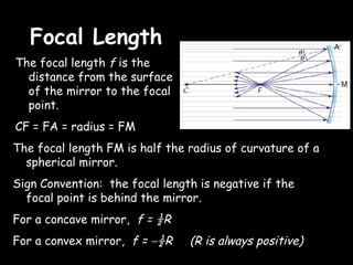 Focal Length
The focal length f is the
  distance from the surface
  of the mirror to the focal
  point.
CF = FA = radius = FM
The focal length FM is half the radius of curvature of a
  spherical mirror.
Sign Convention: the focal length is negative if the
  focal point is behind the mirror.
For a concave mirror, f = ½R
For a convex mirror, f = −½R    (R is always positive)
 