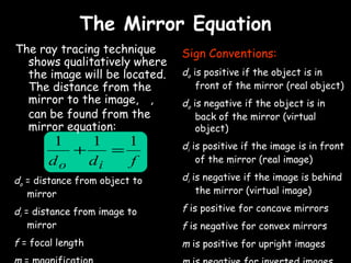 The Mirror Equation
The ray tracing technique      Sign Conventions:
  shows qualitatively where
  the image will be located.   do is positive if the object is in
  The distance from the            front of the mirror (real object)
  mirror to the image, di,     do is negative if the object is in
  can be found from the            back of the mirror (virtual
  mirror equation:                 object)
        1   1    1             di is positive if the image is in front
          +    =
       do   di   f                 of the mirror (real image)

do = distance from object to   di is negative if the image is behind
   mirror                          the mirror (virtual image)

di = distance from image to    f is positive for concave mirrors
    mirror                     f is negative for convex mirrors
                         di
f = focal length m = − d       m is positive for upright images
                          o
 