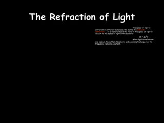 The Refraction of Light
                                                           The speed of light is
              different in different materials. We define the index of
              refraction, n, of a material to be the ratio of the speed of light in
              vacuum to the speed of light in the material:
                                                                   n = c/v
                                                        When light travels from
              one medium to another its velocity and wavelength change, but its
              frequency remains constant.
 