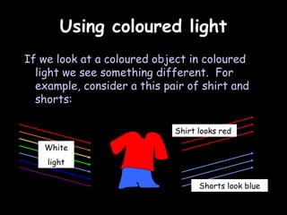 Using coloured light
If we look at a coloured object in coloured
  light we see something different. For
  example, consider a this pair of shirt and
  shorts:

                             Shirt looks red

   White
    light

                                   Shorts look blue
 