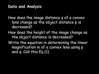 Data and Analysis
 
How does the image distance q of a convex
  lens change as the object distance p is
  decreased?
How does the height of the image change as
  the object distance is decreased?
Write the equation in determining the linear
  magnification m of a convex lens using p
  and q. Call this Eq (1)
 
 