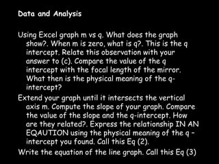 Data and Analysis
 
Using Excel graph m vs q. What does the graph
  show?. When m is zero, what is q?. This is the q
  intercept. Relate this observation with your
  answer to (c). Compare the value of the q
  intercept with the focal length of the mirror.
  What then is the physical meaning of the q-
  intercept?
Extend your graph until it intersects the vertical
  axis m. Compute the slope of your graph. Compare
  the value of the slope and the q-intercept. How
  are they related?. Express the relationship IN AN
  EQAUTION using the physical meaning of the q –
  intercept you found. Call this Eq (2).
Write the equation of the line graph. Call this Eq (3)
 