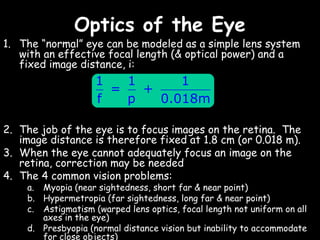 Optics of the Eye
1. The “normal” eye can be modeled as a simple lens system
   with an effective focal length (& optical power) and a
   fixed image distance, i:
                    1   1      1
                      =   +
                    f   p   0.018m

2. The job of the eye is to focus images on the retina. The
   image distance is therefore fixed at 1.8 cm (or 0.018 m).
3. When the eye cannot adequately focus an image on the
   retina, correction may be needed
4. The 4 common vision problems:
    a. Myopia (near sightedness, short far & near point)
    b. Hypermetropia (far sightedness, long far & near point)
    c. Astigmatism (warped lens optics, focal length not uniform on all
       axes in the eye)
    d. Presbyopia (normal distance vision but inability to accommodate
       for close objects)
 