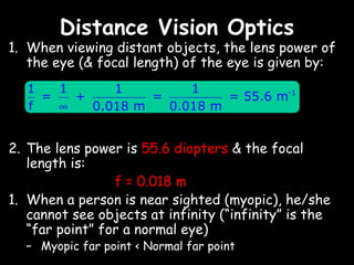 Distance Vision Optics
1. When viewing distant objects, the lens power of
   the eye (& focal length) of the eye is given by:
   1   1      1         1
     =   +         =         = 55.6 m-1
   f   ∞   0.018 m   0.018 m


2. The lens power is 55.6 diopters & the focal
   length is:
                 f = 0.018 m
1. When a person is near sighted (myopic), he/she
   cannot see objects at infinity (“infinity” is the
   “far point” for a normal eye)
  – Myopic far point < Normal far point
 