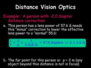 Distance Vision Optics
Example: A person with -2.0 diopter
  distance correction.
a. This person has a lens power of 57.6 & needs
   this “minus” correction to lower the effective
   lens power to a “normal” 55.6:

   1   1      1
     =   +         = 57.6 diopters ⇒ p = 2.0 m
   f   p   0.018 m




b. The far point for this person is: p = 2 m {any
   object beyond this distance is not in focus}
 
