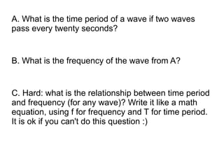 A. What is the time period of a wave if two waves
pass every twenty seconds?


B. What is the frequency of the wave from A?


C. Hard: what is the relationship between time period
and frequency (for any wave)? Write it like a math
equation, using f for frequency and T for time period.
It is ok if you can't do this question :)
 