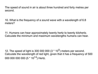 The speed of sound in air is about three hundred and forty metres per
second.


10. What is the frequency of a sound wave with a wavelength of 6.8
meters?


11. Humans can hear approximately twenty hertz to twenty kilohertz.
Calculate the minimum and maximum wavelengths humans can hear.




12. The speed of light is 300 000 000 (3 * 108) meters per second.
Calculate the wavelength of red light, given that it has a frequency of 500
000 000 000 000 (5 * 1014) Hertz.
 