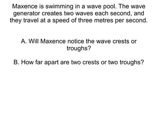 Maxence is swimming in a wave pool. The wave
  generator creates two waves each second, and
they travel at a speed of three metres per second.


    A. Will Maxence notice the wave crests or
                    troughs?

 B. How far apart are two crests or two troughs?
 