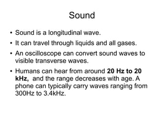 Sound
●   Sound is a longitudinal wave.
●   It can travel through liquids and all gases.
●   An oscilloscope can convert sound waves to
    visible transverse waves.
●   Humans can hear from around 20 Hz to 20
    kHz, and the range decreases with age. A
    phone can typically carry waves ranging from
    300Hz to 3.4kHz.
 