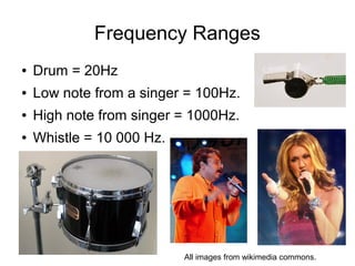 Frequency Ranges
●   Drum = 20Hz
●   Low note from a singer = 100Hz.
●   High note from singer = 1000Hz.
●   Whistle = 10 000 Hz.




                           All images from wikimedia commons.
 