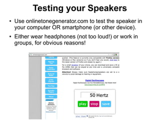 Testing your Speakers
●   Use onlinetonegenerator.com to test the speaker in
    your computer OR smartphone (or other device).
●   Either wear headphones (not too loud!) or work in
    groups, for obvious reasons!
 