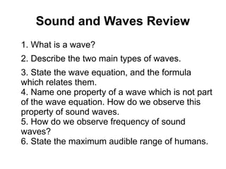Sound and Waves Review
1. What is a wave?
2. Describe the two main types of waves.
3. State the wave equation, and the formula
which relates them.
4. Name one property of a wave which is not part
of the wave equation. How do we observe this
property of sound waves.
5. How do we observe frequency of sound
waves?
6. State the maximum audible range of humans.
 