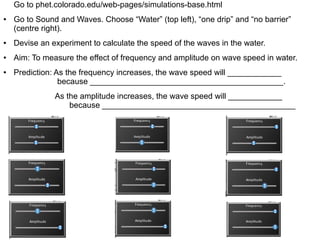 Go to phet.colorado.edu/web-pages/simulations-base.html
●   Go to Sound and Waves. Choose “Water” (top left), “one drip” and “no barrier”
    (centre right).
●   Devise an experiment to calculate the speed of the waves in the water.
●   Aim: To measure the effect of frequency and amplitude on wave speed in water.
●   Prediction: As the frequency increases, the wave speed will ____________
                 because ___________________________________________.
               As the amplitude increases, the wave speed will ____________
                   because ___________________________________________
 