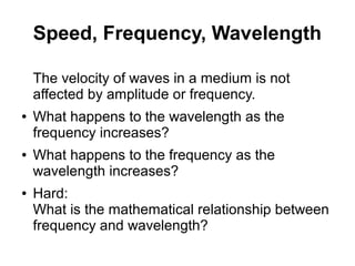 Speed, Frequency, Wavelength

    The velocity of waves in a medium is not
    affected by amplitude or frequency.
●   What happens to the wavelength as the
    frequency increases?
●   What happens to the frequency as the
    wavelength increases?
●   Hard:
    What is the mathematical relationship between
    frequency and wavelength?
 