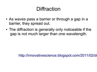 Diffraction
●   As waves pass a barrier or through a gap in a
    barrier, they spread out.
●   The diffraction is generally only noticeable if the
    gap is not much larger than one wavelength.




         http://innovativescience.blogspot.com/2011/02/di
 