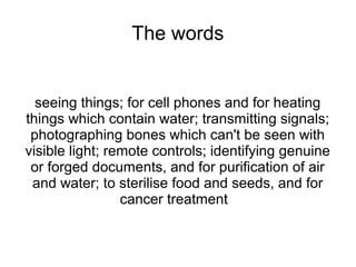 The words


  seeing things; for cell phones and for heating
things which contain water; transmitting signals;
 photographing bones which can't be seen with
visible light; remote controls; identifying genuine
 or forged documents, and for purification of air
 and water; to sterilise food and seeds, and for
                 cancer treatment
 