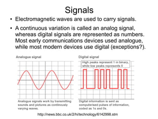 Signals
●   Electromagnetic waves are used to carry signals.
●   A continuous variation is called an analog signal,
    whereas digital signals are represented as numbers.
    Most early communications devices used analogue,
    while most modern devices use digital (exceptions?).




            http://news.bbc.co.uk/2/hi/technology/6142998.stm
 