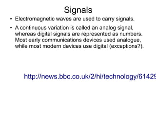 Signals
●   Electromagnetic waves are used to carry signals.
●   A continuous variation is called an analog signal,
    whereas digital signals are represented as numbers.
    Most early communications devices used analogue,
    while most modern devices use digital (exceptions?).




       http://news.bbc.co.uk/2/hi/technology/61429
 