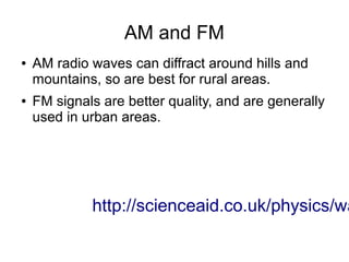 AM and FM
●   AM radio waves can diffract around hills and
    mountains, so are best for rural areas.
●   FM signals are better quality, and are generally
    used in urban areas.




             http://scienceaid.co.uk/physics/wa
 
