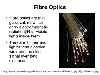 Fibre Optics
  ●   Fibre optics are thin
      glass cables which
      carry electromagnetic
      radiation(IR or visible
      light) inside them.
  ●   They are thinner and
      lighter than electrical
      wire, and lose less
      signal over long
      distances.

http://upload.wikimedia.org/wikipedia/commons/thumb/4/49/Fibreoptic.jpg/220px-Fibreoptic.jpg
 