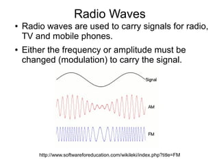 Radio Waves
●   Radio waves are used to carry signals for radio,
    TV and mobile phones.
●   Either the frequency or amplitude must be
    changed (modulation) to carry the signal.




        http://www.softwareforeducation.com/wikileki/index.php?title=FM
 