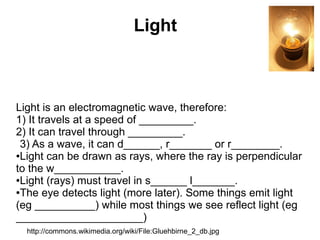 Light



Light is an electromagnetic wave, therefore:
1) It travels at a speed of _________.
2) It can travel through _________.
 3) As a wave, it can d______, r_______ or r________.
●Light can be drawn as rays, where the ray is perpendicular

to the w___________.
●Light (rays) must travel in s______ l_______.

●The eye detects light (more later). Some things emit light

(eg __________) while most things we see reflect light (eg
_____________________)
  http://commons.wikimedia.org/wiki/File:Gluehbirne_2_db.jpg
 