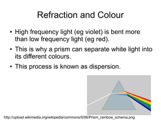 Refraction and Colour
   ●   High frequency light (eg violet) is bent more
       than low frequency light (eg red).
   ●   This is why a prism can separate white light into
       its different colours.
   ●   This process is known as dispersion.




http://upload.wikimedia.org/wikipedia/commons/0/06/Prism_rainbow_schema.png
 