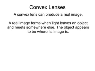 Convex Lenses
   A convex lens can produce a real image.

 A real image forms when light leaves an object
and meets somewhere else. The object appears
            to be where its image is.
 