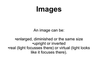 Images

                An image can be:

    ●enlarged, diminished or the same size
                 ●upright or inverted

●real (light focusses there) or virtual (light looks

               like it focuses there).
 