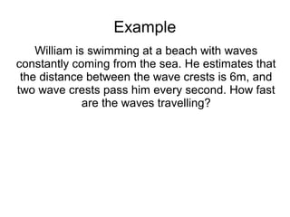 Example
    William is swimming at a beach with waves
constantly coming from the sea. He estimates that
 the distance between the wave crests is 6m, and
two wave crests pass him every second. How fast
              are the waves travelling?
 