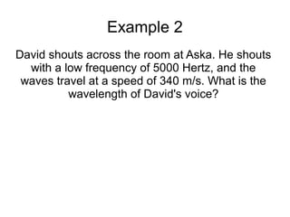 Example 2
David shouts across the room at Aska. He shouts
  with a low frequency of 5000 Hertz, and the
 waves travel at a speed of 340 m/s. What is the
          wavelength of David's voice?
 