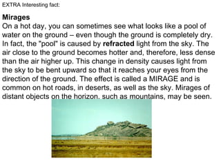 EXTRA Interesting fact:
Mirages
On a hot day, you can sometimes see what looks like a pool of
water on the ground – even though the ground is completely dry.
In fact, the "pool" is caused by refracted light from the sky. The
air close to the ground becomes hotter and, therefore, less dense
than the air higher up. This change in density causes light from
the sky to be bent upward so that it reaches your eyes from the
direction of the ground. The effect is called a MIRAGE and is
common on hot roads, in deserts, as well as the sky. Mirages of
distant objects on the horizon, such as mountains, may be seen.
 