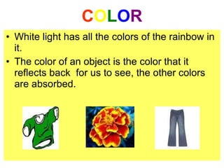 COLOR
• White light has all the colors of the rainbow in
it.
• The color of an object is the color that it
reflects back for us to see, the other colors
are absorbed.
 