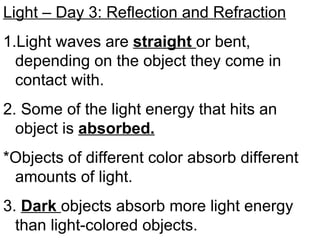 Light – Day 3: Reflection and Refraction
1.Light waves are straight or bent,
depending on the object they come in
contact with.
2. Some of the light energy that hits an
object is absorbed.
*Objects of different color absorb different
amounts of light.
3. Dark objects absorb more light energy
than light-colored objects.
 