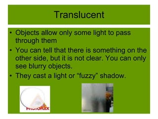 Translucent
• Objects allow only some light to pass
through them
• You can tell that there is something on the
other side, but it is not clear. You can only
see blurry objects.
• They cast a light or “fuzzy” shadow.
 