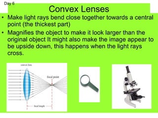 Convex Lenses
• Make light rays bend close together towards a central
point (the thickest part)
• Magnifies the object to make it look larger than the
original object It might also make the image appear to
be upside down, this happens when the light rays
cross.
Day 6
 