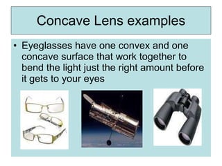 Concave Lens examples
• Eyeglasses have one convex and one
concave surface that work together to
bend the light just the right amount before
it gets to your eyes
 