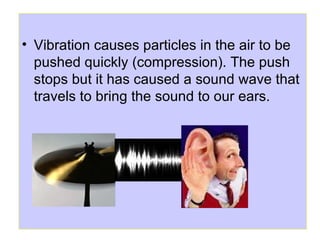 • Vibration causes particles in the air to be
pushed quickly (compression). The push
stops but it has caused a sound wave that
travels to bring the sound to our ears.
 