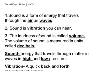 Sound Day 1 Notes (day 7)
1.Sound is a form of energy that travels
through the air as waves.
2. Sound is vibration you can hear.
3. The loudness ofsound is called volume.
The volume of sound is measured in units
called decibels.
Sound- energy that travels through matter in
waves in high and low pressure.
Vibration- A quick back and forth
 